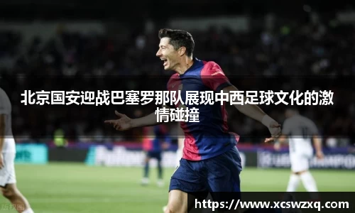 北京国安迎战巴塞罗那队展现中西足球文化的激情碰撞